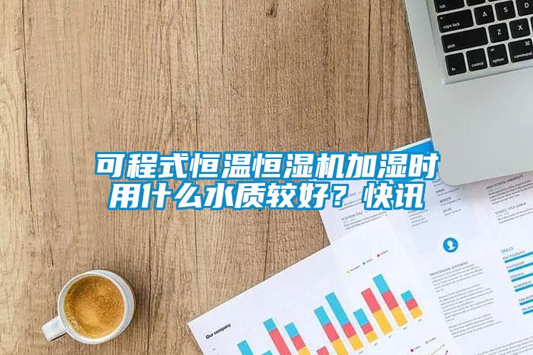 可程式恒溫恒濕機加濕時用什么水質較好？快訊